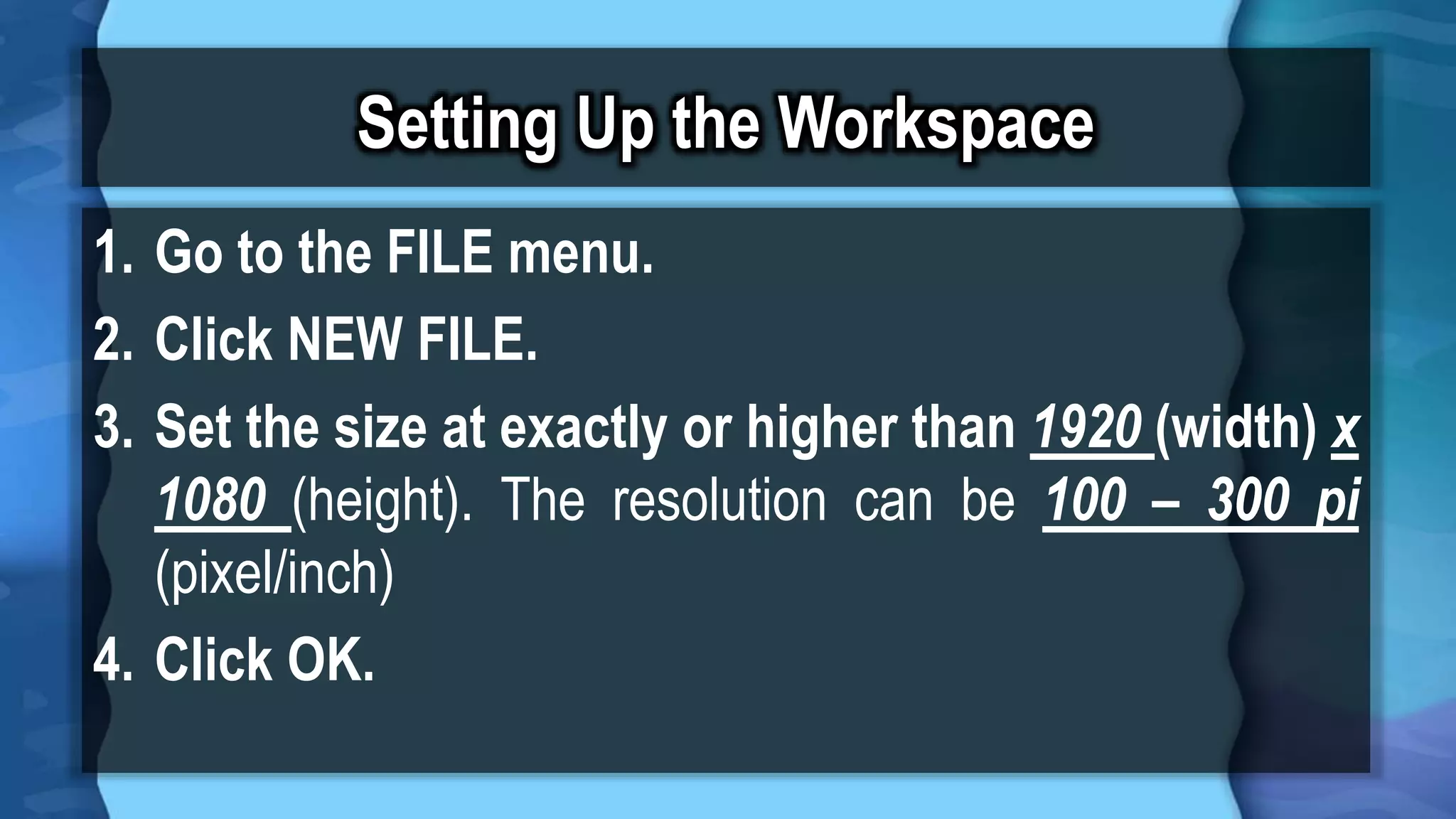 Setting Up the Workspace
1. Go to the FILE menu.
2. Click NEW FILE.
3. Set the size at exactly or higher than 1920 (width) x
1080 (height). The resolution can be 100 – 300 pi
(pixel/inch)
4. Click OK.
 