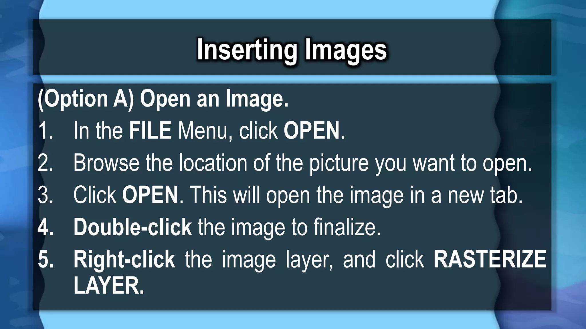 Inserting Images
(Option A) Open an Image.
1. In the FILE Menu, click OPEN.
2. Browse the location of the picture you want to open.
3. Click OPEN. This will open the image in a new tab.
4. Double-click the image to finalize.
5. Right-click the image layer, and click RASTERIZE
LAYER.
 