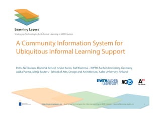 http://Learning‐Layers‐euhttp://Learning‐Layers‐eu
Learning Layers
Scaling up Technologies for Informal Learning in SME Clusters
A Community Information System for
Ubiquitous Informal Learning Support
Petru Nicolaescu, Dominik Renzel, István Koren, Ralf Klamma – RWTH Aachen University, Germany
Jukka Purma, Merja Bauters - School of Arts, Design and Architecture, Aalto University, Finland
1
 