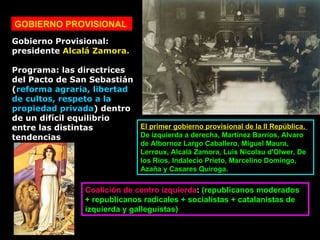 GOBIERNO PROVISIONAL Gobierno Provisional:  presidente  Alcalá Zamora.  Programa: las directrices del Pacto de San Sebastián ( reforma agraria, libertad de cultos, respeto a la propiedad privada ) dentro de un difícil equilibrio entre las distintas tendencias  Coalición de centro izquierda :  (republicanos moderados + republicanos radicales + socialistas + catalanistas de izquierda y galleguistas)  El primer gobierno provisional de la II República.  De izquierda a derecha, Martínez Barrios, Alvaro de Albornoz Largo Caballero, Miguel Maura, Lerroux, Alcalá Zamora, Luis Nicolau d'Olwer, De los Ríos, Indalecio Prieto, Marcelino Domingo, Azaña y Casares Quiroga.  