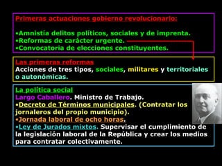 Primeras actuaciones gobierno revolucionario: Amnistía delitos políticos, sociales y de imprenta. Reformas de carácter urgente.   Convocatoria de e lecciones constituyentes. Las primeras reformas Acciones de tres tipos,  sociales ,  militares  y  territoriales o autonómicas. La política social Largo Caballero . Ministro  d e Trabajo. Decreto de Términos municipales . ( Contratar  los jornaleros del propio municipio). Jornada laboral de ocho horas . Ley de Jurados mixtos .  Supervisar el cumplimiento de la legislación laboral de la República y crear los medios para contratar colectivamente. 