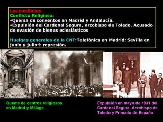 Los conflictos Conflicto Religioso : Quema de conventos en Madrid y Andalucía. Expulsión del Cardenal Segura, arzobispo de Toledo.  Acusado de evasión de bienes eclesiásticos Huelgas  generales  de la CNT : Telefónica en Madrid ;  Sevilla en junio y julio   represión. Quema de centros religiosos en Madrid y Málaga Expulsión en mayo de 1931 del Cardenal Segura, Arzobispo de Toledo y Primado de España 