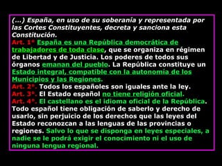 (…) España, en uso de su soberanía y representada por las Cortes Constituyentes, decreta y sanciona esta Constitución. Art. 1°   España es una República democrática de  trabajadores de toda clase , que se organiza en régimen de Libertad y de Justicia. Los poderes de todos sus órganos  emanan del pueblo . La República constituye un  Estado integral, compatible con la autonomía de los Municipios y las Regiones . Art. 2°.  Todos los españoles son iguales ante la ley. Art. 3°.  El Estado español  no tiene religión oficial . Art. 4°.   El castellano es el idioma oficial de la República . Todo español tiene obligación de saberlo y derecho de usarlo, sin perjuicio de los derechos que las leyes del Estado reconozcan a las lenguas de las provincias o regiones.  Salvo lo que se disponga en leyes especiales, a nadie se le podrá exigir el conocimiento ni el uso de ninguna lengua regional. 