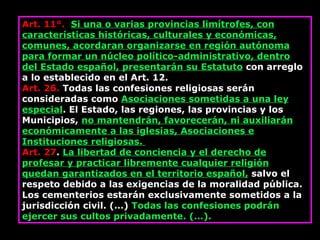 Art. 11°.   Si una o varias provincias limítrofes, con características históricas, culturales y económicas, comunes, acordaran organizarse en región autónoma para formar un núcleo político-administrativo, dentro del Estado español, presentarán su Estatuto  con arreglo a lo establecido en el Art. 12.  Art. 26.  Todas las confesiones religiosas serán consideradas como  Asociaciones sometidas a una ley especial . El Estado, las regiones, las provincias y los Municipios,  no mantendrán, favorecerán, ni auxiliarán económicamente a las iglesias, Asociaciones e Instituciones religiosas.  Art. 27 .  La libertad de conciencia y el derecho de profesar y practicar libremente cualquier religión quedan garantizados en el territorio español,  salvo el respeto debido a las exigencias de la moralidad pública. Los cementerios estarán exclusivamente sometidos a la jurisdicción civil. (…)  Todas las confesiones podrán ejercer sus cultos privadamente. (…). 