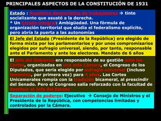 Estado  :  República democrática de trabajadores     tinte socializante que asustó a la derecha. * Un  Estado integral : Ambigüedad. Una fórmula de organización territorial que eludía el federalismo explícito, pero abría la puerta a las autonomías El  jefe del Gobierno  era responsable de su gestión  ante las Cortes , organizadas en  una sola Cámara , el Congreso de los Diputados, que sería elegido por  sufragio universal  (incluso  femenino , por primera vez) para  4 años . Las Cortes Unicamerales rompía con la  tradición  bicameral, al prescindir del Senado. Pero el Congreso salía reforzado con la facultad de  destituir al Jefe del Estado El Jefe del Estado  (Presidente de la República) era elegido de forma mixta por los parlamentarios y por unos compromisarios elegidos por sufragio universal, siendo, por tanto, responsable ante el Parlamento y ante los electores. Mandato de 6 años Separación de poderes : Ejecutivo    Consejo de Ministros y el Presidente de la República, con competencias limitadas y controlados por la Cámara. PRINCIPALES ASPECTOS DE LA CONSTITUCIÓN DE 1931 