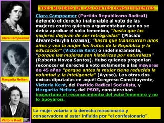 Clara Campoamor   (Partido Republicano Radical)  defendió el derecho inalienable al voto de las mujeres contra quienes argumentaban que no se debía aprobar el voto femenino,  "hasta que las mujeres dejaran de ser retrógradas"  (Plácido Álvarez-Buylla Lozana);  " hasta que transcurran unos años y vea la mujer los frutos de la República y la educación"   (Victoria Kent)  o indefinidamente,  " porque las mujeres son histéricas por naturaleza "  (Roberto Novoa Santos). Hubo quienes proponían reconocer el derecho a voto solamente a las  mayores de 45 años   "porque antes la mujer tiene reducida la voluntad y la inteligencia"  (Ayuso). Las otras dos únicas diputadas en aquél Congreso Constituyente,  Victoria Kent , del  Partido Radical Socialista,  y  Margarita Nelken , del  PSOE , consideraban  inoportuno el reconocimiento del voto femenino y no lo apoyaron.  TRES MUJERES EN LAS CORTES CONSTITUYENTES Clara Campoamor Margarita Nelken Victoria Kent La mujer votaría a la derecha reaccionaria y conservadora al estar influida por “el confesionario”. 
