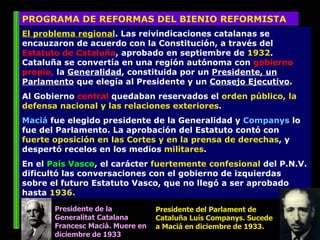El problema regional . Las reivindicaciones catalanas se encauzaron de acuerdo con la Constitución, a través del  Estatuto de Cataluña , aprobado en septiembre de  1932 . Cataluña se convertía en una región autónoma con  gobierno propio,  la  Generalidad , constituida por un  Presidente, un Parlamento  que elegía al Presidente y un  Consejo Ejecutivo .  Al Gobierno  central  quedaban reservados el  orden público, la defensa nacional y las relaciones exteriores .  Maciá  fue elegido presidente de la Generalidad y  Companys  lo fue del Parlamento. La aprobación del Estatuto contó con  fuerte oposición en las Cortes y en la prensa de derechas , y despertó recelos en los medios  militares .  En el  País Vasco , el carácter  fuertemente confesional  del P.N.V. dificultó las conversaciones con el gobierno de izquierdas sobre el futuro Estatuto Vasco, que no llegó a ser aprobado hasta  1936.  PROGRAMA DE REFORMAS DEL BIENIO REFORMISTA Presidente de la Generalitat Catalana Francesc Maciá. Muere en diciembre de 1933 Presidente del Parlament de Cataluña Luís Companys. Sucede a Maciá en diciembre de 1933. 