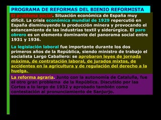 El problema social . Situación económica de España muy difícil. La crisis  económica mundial de 1929  repercutió en España disminuyendo la producción minera y provocando el estancamiento de las industrias textil y siderúrgica. El  paro obrero  es un elemento dominante del panorama social entre 1931 y 1936.  La legislación laboral  fue importante durante los dos primeros años de la República, siendo ministro de trabajo el socialista Largo Caballero: se  aprobaron leyes de jornada máxima, de contratación laboral, de jurados mixtos, de accidentes en la agricultura y de regulación del derecho a la huelga.  PROGRAMA DE REFORMAS DEL BIENIO REFORMISTA La reforma agraria .  Junto con la autonomía de Cataluña, fue el otro gran problema  de la República. Discutido por las Cortes a lo largo de 1932 y aprobado también como contestación al pronunciamiento de Sanjurjo.  