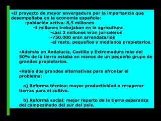 El proyecto de mayor envergadura por la importancia que desempeñaba en la economía española:  -población activa: 8,5 millones -4 millones trabajaban en la agricultura -casi 2 millones eran jornaleros -750.000 eran arrendatarios -el resto, pequeños y medianos propietarios.  Además en Andalucía, Castilla y Extremadura más del 50% de la tierra estaba en manos de un pequeño grupo de grandes propietarios. Había dos grandes alternativas para afrontar el problema: a) Reforma técnica: mayor productividad o recuperar tierras para el cultivo. b) Reforma social: mejor reparto de la tierra esperanza del campesinado del sur del país. 