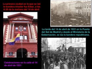 La primera ciudad en la que se izó la bandera tricolor fue Eibar, a las 6:30 de la mañana del 14 de abril  La tarde del 14 de abril de 1931 en la Puerta del Sol de Madrid y desde el Ministerio de la Gobernación, se iza la bandera republicana.  Celebraciones en la calle el 14 de abril de 1931 