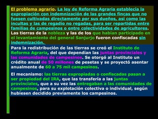 El problema agrario .  La ley de Reforma Agraria establecía la expropiación con indemnización de las grandes fincas que no fuesen cultivadas directamente por sus dueños, así como las incultas y las de regadío no regadas, para ser repartidas entre familias de campesinos o entre colectividades de agricultores . Las tierras de la  nobleza  y las de los  que habían participado en el levantamiento del general Sanjurjo  fueron confiscadas  sin indemnización.  Para la redistribución de las tierras se creó el  Instituto de Reforma Agraria , del que dependían las  juntas provinciales y las comunidades de campesinos . Se otorgó al Instituto un crédito anual  de 50 millones  de pesetas y se proyectó asentar anualmente de  60 a 75 mil campesinos .  El mecanismo:  las tierras expropiadas o confiscadas pasan a ser propiedad del IRA , que las transfería a las  juntas provinciales , que a su vez las  entregaban a las comunidades de campesinos , para su explotación colectiva o individual, según hubiesen decidido previamente los campesinos.  