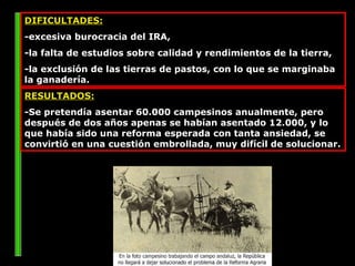 DIFICULTADES:   -excesiva burocracia del IRA,  -la falta de estudios sobre calidad y rendimientos de la tierra,  -la exclusión de las tierras de pastos, con lo que se marginaba la ganadería.  RESULTADOS: -Se pretendía asentar 60.000 campesinos anualmente, pero después de dos años apenas se habían asentado 12.000, y lo que había sido una reforma esperada con tanta ansiedad, se convirtió en una cuestión embrollada, muy difícil de solucionar.  