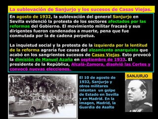 En  agosto de 1932 , la sublevación del general  Sanjurjo  en Sevilla evidenció la protesta de los sectores  afectados por las reformas  del Gobierno. El movimiento militar fracasó y sus dirigentes fueron condenados a muerte, pena que fue conmutada por la de cadena perpetua.  La inquietud social y la protesta de la  izquierda por la lentitud de la reforma  agraria fue causa del  alzamiento anarquista  que acabó en los sangrientos sucesos de  Casas Viejas .  Esto provocó la  dimisión de Manuel Azaña  en  septiembre de 1933 . El presidente de la República,  Alcalá-Zamora, disolvió las Cortes y convocó nuevas elecciones.  La sublevación de Sanjurjo y los sucesos de Casas Viejas.  SANJURJO El 10 de agosto de 1932, Sanjurjo y otros militares intentan  un golpe de Estado en Sevilla y en Madrid. En la imagen, Madrid, la Guardia de Asalto 