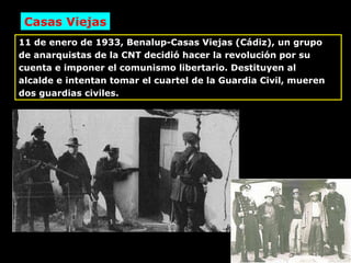 11 de enero de 1933, Benalup-Casas Viejas (Cádiz), un grupo de anarquistas de la CNT decidió hacer la revolución por su cuenta e imponer el comunismo libertario. Destituyen al alcalde e intentan tomar el cuartel de la Guardia Civil, mueren dos guardias civiles. Casas Viejas 