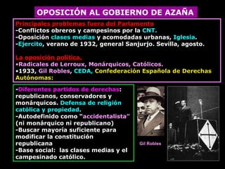 OPOSICIÓN AL GOBIERNO DE AZAÑA Principales problemas fuera del Parlamento -Conflictos obreros y campesinos por la  CNT. -Oposición  clases medias  y acomodadas urbanas,  Iglesia . - Ejercito , verano de 1932, general Sanjurjo. Sevilla, agosto. La oposición política. Radicales de Lerroux, Monárquicos, Católicos. 1933,  Gil Robles ,  CEDA,   Confederación Española de Derechas Autónomas:  - Diferentes partidos de derechas : republicanos, conservadores y monárquicos.   Defensa de religión católica y propiedad . -Autodefinido como “ accidentalista”  (ni monárquico ni republicano) -Buscar mayoría suficiente para modificar la constitución republicana - Base social:  las clases medias y el campesinado católico. Gil Robles 