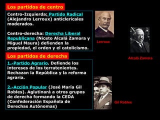 Centro-Izquierda :  Partido Radical  (Alejandro Lerroux) anticlericales moderados. Centro-derecha:  Derecha Liberal Republicana  (Niceto Alcalá Zamora y Miguel Maura) defienden la propiedad, el orden y el catolicismo. Los partidos de centro Los partidos de derecha 1.-Partido Agrario . Defiende los intereses de los terratenientes. Rechazan la República y la reforma agraria. 2.-Acción Popular  (José María Gil Robles). Aglutinará a otros grupos de derecha formando la CEDA (Confederación Española de Derechas Autónomas) Lerroux Alcalá Zamora Gil Robles 