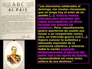 "Las elecciones celebradas el domingo, me revelan claramente que no tengo hoy el amor de mi pueblo [...].  Hallaría medios sobrados para mantener mis regias prerrogativas, en eficaz forcejeo con quienes las combaten . Pero, resueltamente, quiero apartarme de cuanto sea lanzar a un compatriota contra otro, en fratricida guerra civil [...]. Espero conocer la auténtica y adecuada expresión de la conciencia colectiva, y mientras habla la nación  suspendo deliberadamente el ejercicio del poder real y me aparto de España , reconociéndola así como única señora de sus destinos."  