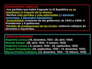 Consecuencias  políticas : -Los partidos que había fraguado la II República  ya no constituían la mayoría de la cámara. -Muchos  más partidos y más polarizados  (1 diputado comunista, 2 diputados falangistas) . - Inestabilidad  constante de los gobiernos: de 1933 a 1936: 4 Presidentes y 9 gobiernos. - Pérdida de protagonismo de las Cortes : violencia callejera de derechas e izquierdas. JEFES DE GOBIERNO Alejandro Lerroux  (16, diciembre, 1933 - 28, abril, 1934)  Ricardo Samper   (28, abril, 1934 - 4 octubre, 1934) Alejandro Lerroux  ( 4, octubre, 1934 – 25, septiembre, 1935) Joaquín Chapaprieta , (25, septiembre, 1935 – 14, diciembre, 1935)  Manuel Portela Valladares  (14, diciembre, 1935 – 19, febrero, 1936) 