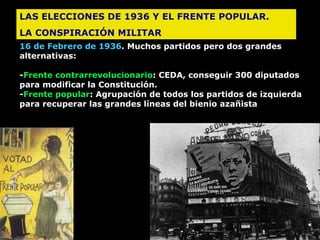 LAS ELECCIONES DE 1936 Y EL FRENTE POPULAR.  LA CONSPIRACIÓN MILITAR  16 de Febrero de 1936 . Muchos partidos pero dos grandes alternativas: - Frente contrarrevolucionario :   CEDA, conseguir 300  diputados para   m odificar la Constitución. - Frente popular :  Agrupación de todos los partidos de izquierda para  recuperar las grandes líneas del bienio azañista   