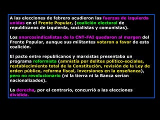 A las elecciones de febrero acudieron las  fuerzas de izquierda unidas  en el  Frente Popular , ( coalición electoral  de republicanos de izquierda, socialistas y comunistas).  Los  anarcosindicalistas de la CNT-FAI quedaron al margen  del Frente Popular, aunque sus militantes  votaron a favor  de esta coalición.  El pacto entre republicanos y marxistas presentaba un programa  reformista  ( amnistía por delitos político-sociales, restablecimiento total de la Constitución, revisión de la Ley de orden público, reforma fiscal, inversiones en la enseñanza ),  pero no revolucionario  (ni la tierra ni la Banca serían nacionalizados).  La  derecha , por el contrario, concurrió a las elecciones  dividida.   