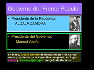 Gobierno del Frente Popular Presidente de la República: ALCALÁ ZAMORA Presidente del Gobierno: Manuel Azaña En mayo,  Alcalá Zamora  es destituido por las Cortes como presidente de la República, ocupando su lugar  Azaña  y  Casares Quiroga  como jefe de Gobierno  