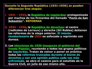 Durante la Segunda República (1931-1936) se pueden diferenciar tres etapas:  1931 - 1933 , la  República de izquierdas : protagonizada por muchos de los firmantes del llamado " Pacto de San Sebastián ".  REFORMAS  2. 1934 - 1936 , la  República de derechas : el centro (radicales de Lerroux) y derecha (Gil Robles) detienen las reformas de la etapa anterior.  El intento revolucionario  de  1934  es sofocado y reprimido con dureza.  3. Las  elecciones de 1936 inauguran el gobierno del Frente Popular , reuniendo a todos los grupos políticos de  izquierdas . Tratan de volver a poner en práctica todas las  reformas truncadas durante el bienio de derechas y con una opinión publica cada vez más enfrentada,  se abre el camino para el estallido de la Guerra Civil, en julio de ese mismo año.  