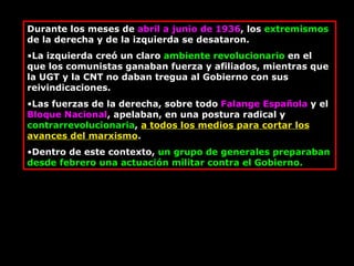 Durante los meses de  abril a junio de 1936 , los  extremismos  de la derecha y de la izquierda se desataron.  La izquierda creó un claro  ambiente revolucionario  en el que los comunistas ganaban fuerza y afiliados, mientras que la UGT y la CNT no daban tregua al Gobierno con sus reivindicaciones.  Las fuerzas de la derecha, sobre todo  Falange Española  y el  Bloque Nacional , apelaban, en una postura radical y  contrarrevolucionaria ,  a todos los medios para cortar los avances del marxismo .  Dentro de este contexto,  un grupo de generales preparaban desde febrero una actuación militar contra el Gobierno.  