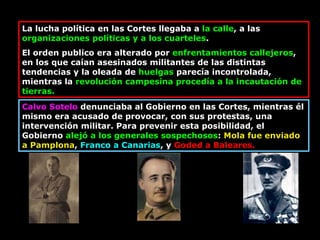 La lucha política en las Cortes llegaba a  la calle , a las  organizaciones políticas y a los cuarteles .  El orden publico era alterado por  enfrentamientos callejeros , en los que caían asesinados militantes de las distintas tendencias y la oleada de  huelgas  parecía incontrolada, mientras la  revolución campesina procedía a la incautación de tierras.  Calvo Sotelo  denunciaba al Gobierno en las Cortes, mientras él mismo era acusado de provocar, con sus protestas, una intervención militar. Para prevenir esta posibilidad, el Gobierno  alejó a los generales sospechosos :  Mola fue enviado a Pamplona ,  Franco a Canarias , y  Goded a Baleares.  