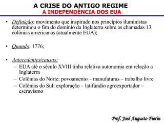 Definição : movimento que inspirado nos princípios iluministas determinou o fim do domínio da Inglaterra sobre as chamadas 13 colônias americanas (atualmente EUA);  Quando : 1776; Antecedentes/causas: EUA até o século XVIII tinha relativa autonomia em relação a Inglaterra  Colônias do Norte: povoamento – manufaturas – trabalho livre  Colônias do Sul: exploração – latifúndio agroexportador – escravismo  