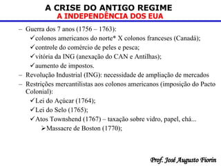 Guerra dos 7 anos (1756 – 1763): colonos americanos do norte* X colonos franceses (Canadá); controle do comércio de peles e pesca; vitória da ING (anexação do CAN e Antilhas);  aumento de impostos.  Revolução Industrial (ING): necessidade de ampliação de mercados  Restrições mercantilistas aos colonos americanos (imposição do Pacto Colonial): Lei do Açúcar (1764); Lei do Selo (1765); Atos Townshend (1767) – taxação sobre vidro, papel, chá... Massacre de Boston (1770); 