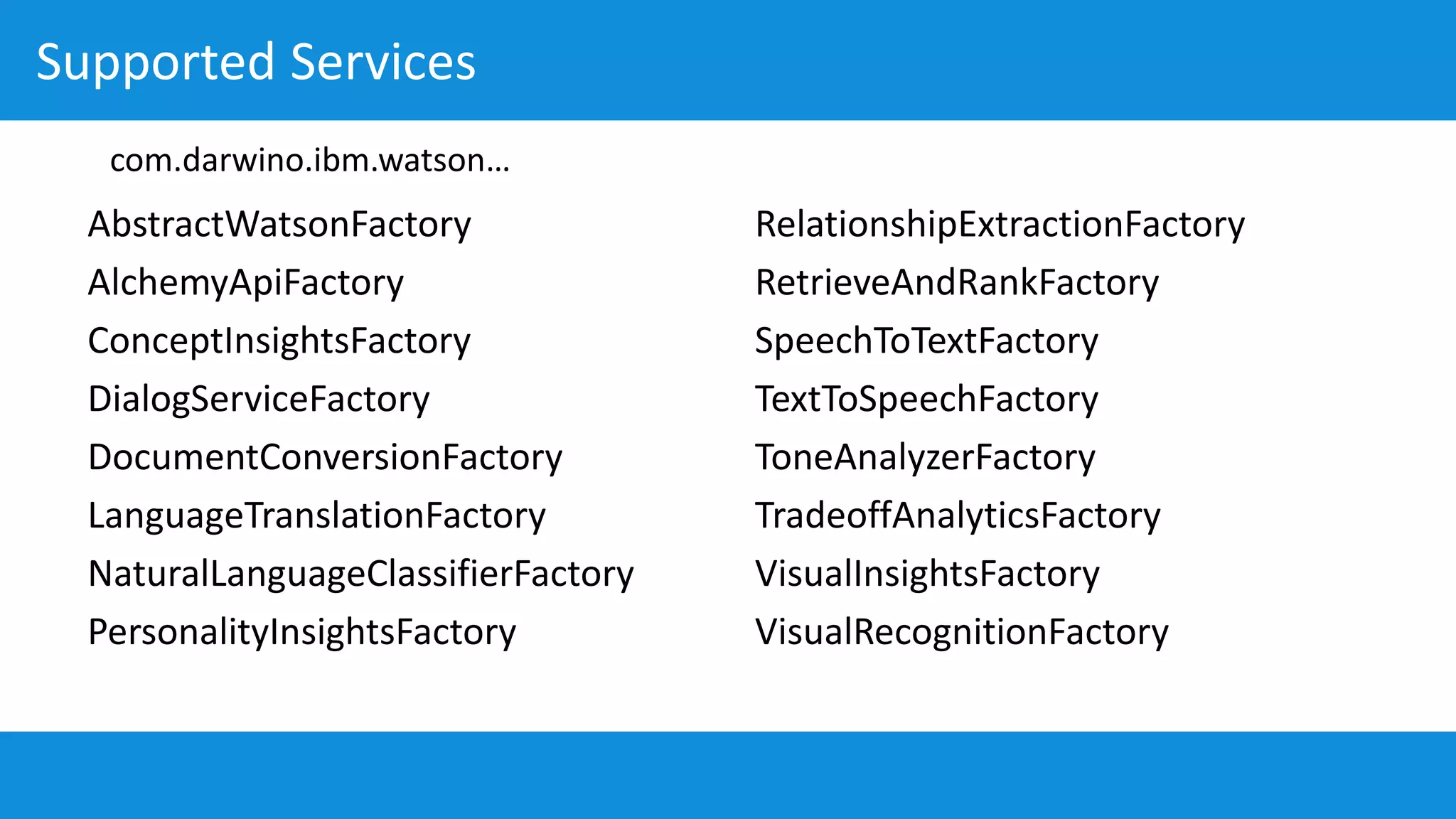 Supported Services
AbstractWatsonFactory
AlchemyApiFactory
ConceptInsightsFactory
DialogServiceFactory
DocumentConversionFactory
LanguageTranslationFactory
NaturalLanguageClassifierFactory
PersonalityInsightsFactory
RelationshipExtractionFactory
RetrieveAndRankFactory
SpeechToTextFactory
TextToSpeechFactory
ToneAnalyzerFactory
TradeoffAnalyticsFactory
VisualInsightsFactory
VisualRecognitionFactory
com.darwino.ibm.watson…
 