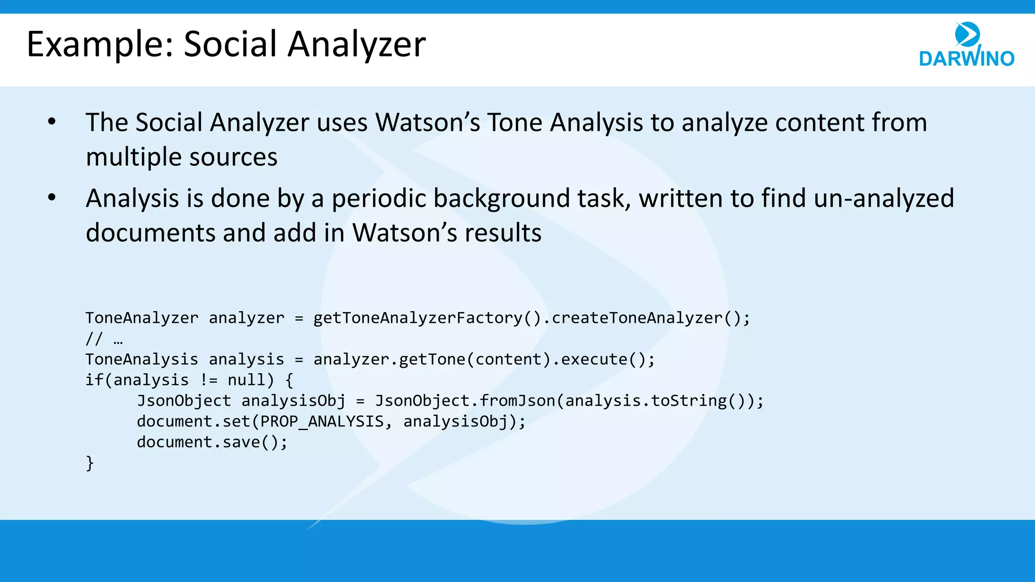 Example: Social Analyzer
• The Social Analyzer uses Watson’s Tone Analysis to analyze content from
multiple sources
• Analysis is done by a periodic background task, written to find un-analyzed
documents and add in Watson’s results
ToneAnalyzer analyzer = getToneAnalyzerFactory().createToneAnalyzer();
// …
ToneAnalysis analysis = analyzer.getTone(content).execute();
if(analysis != null) {
JsonObject analysisObj = JsonObject.fromJson(analysis.toString());
document.set(PROP_ANALYSIS, analysisObj);
document.save();
}
 