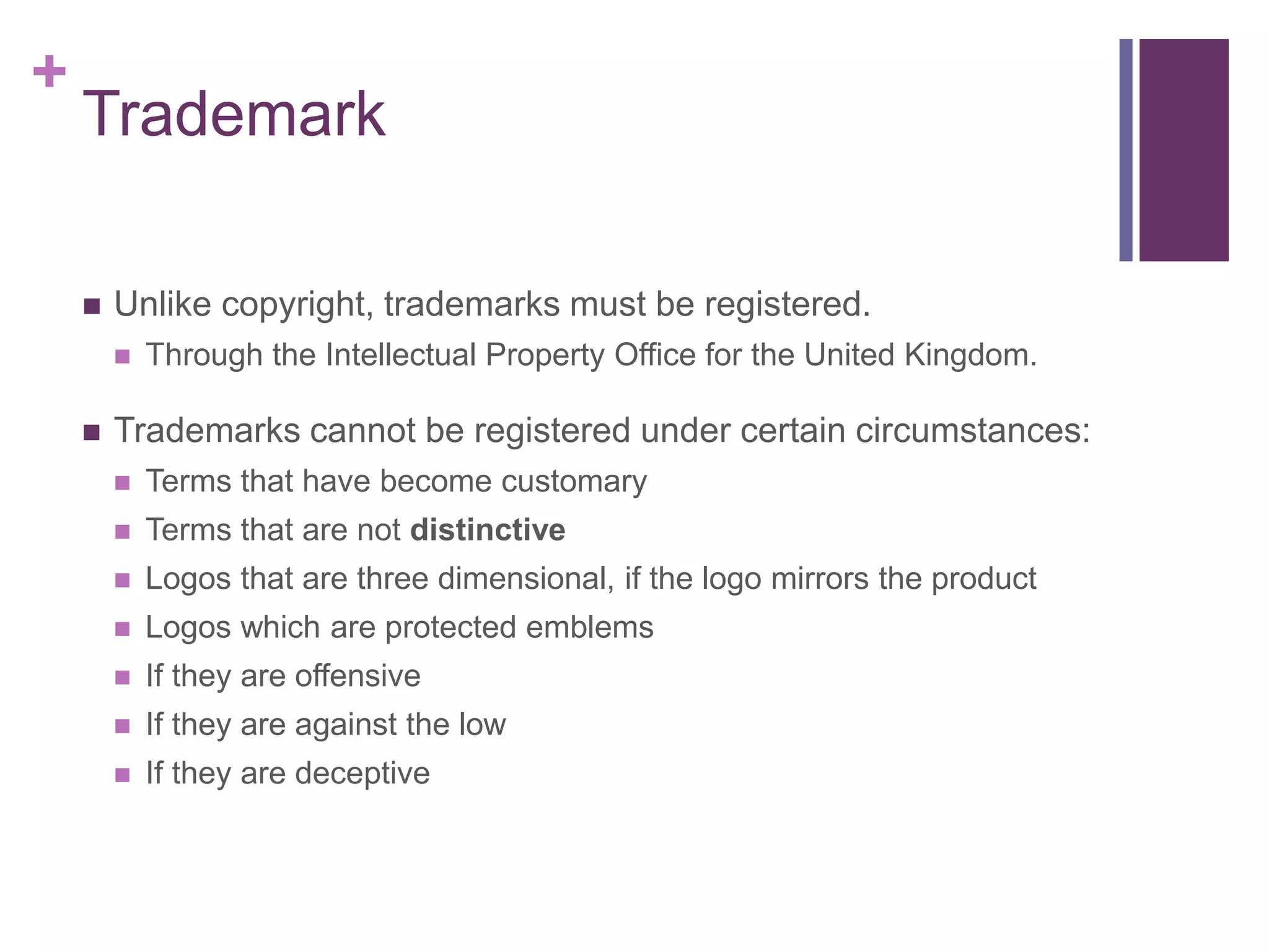+
Trademark
 Unlike copyright, trademarks must be registered.
 Through the Intellectual Property Office for the United Kingdom.
 Trademarks cannot be registered under certain circumstances:
 Terms that have become customary
 Terms that are not distinctive
 Logos that are three dimensional, if the logo mirrors the product
 Logos which are protected emblems
 If they are offensive
 If they are against the low
 If they are deceptive
 