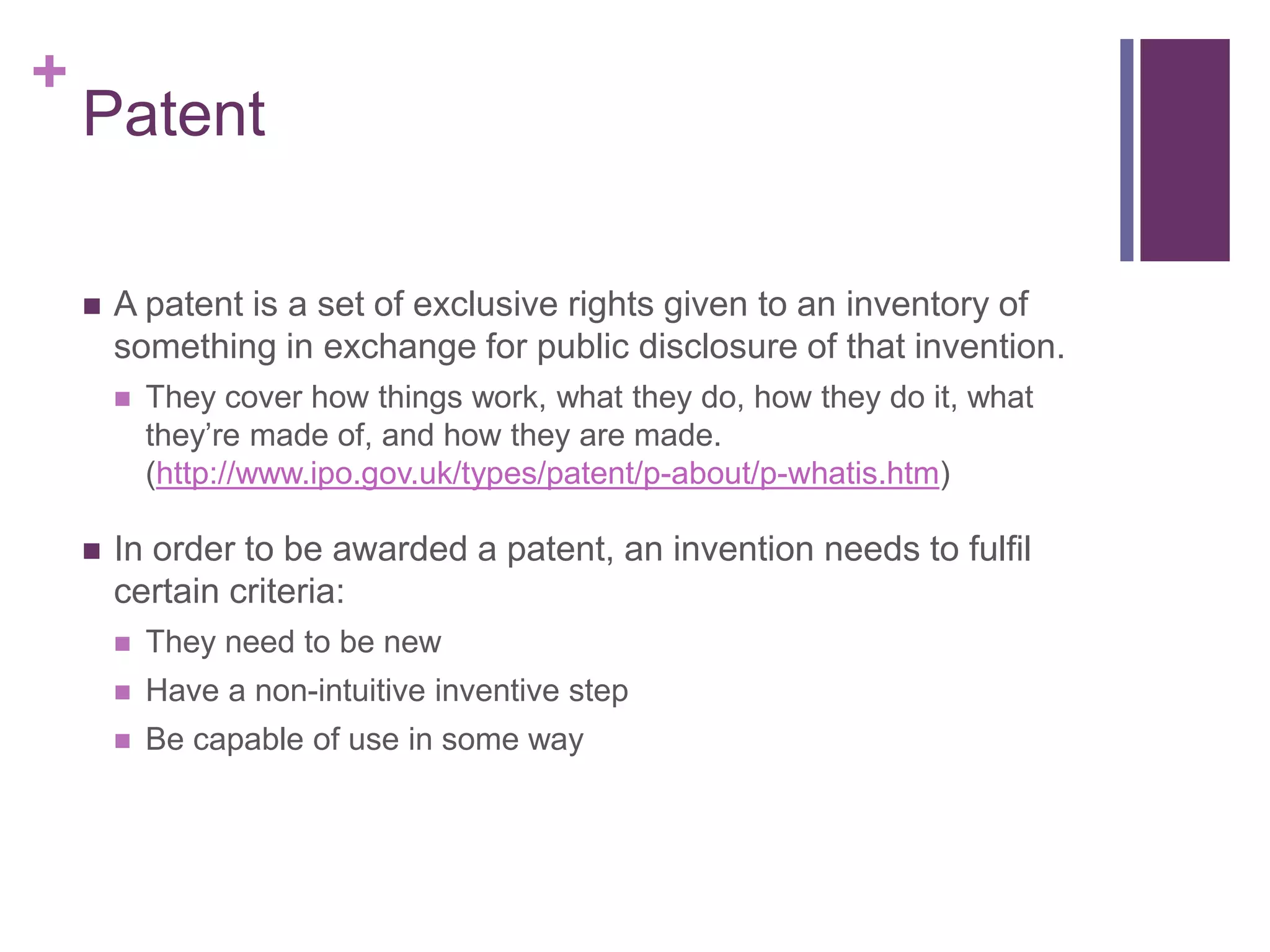 +
Patent
 A patent is a set of exclusive rights given to an inventory of
something in exchange for public disclosure of that invention.
 They cover how things work, what they do, how they do it, what
they’re made of, and how they are made.
(http://www.ipo.gov.uk/types/patent/p-about/p-whatis.htm)
 In order to be awarded a patent, an invention needs to fulfil
certain criteria:
 They need to be new
 Have a non-intuitive inventive step
 Be capable of use in some way
 