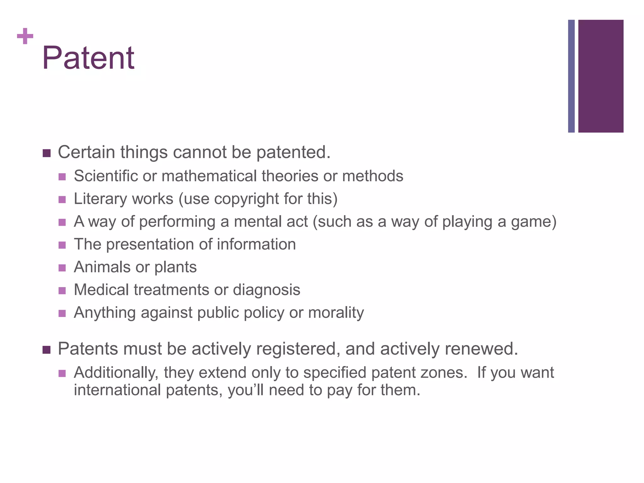 +
Patent
 Certain things cannot be patented.
 Scientific or mathematical theories or methods
 Literary works (use copyright for this)
 A way of performing a mental act (such as a way of playing a game)
 The presentation of information
 Animals or plants
 Medical treatments or diagnosis
 Anything against public policy or morality
 Patents must be actively registered, and actively renewed.
 Additionally, they extend only to specified patent zones. If you want
international patents, you’ll need to pay for them.
 