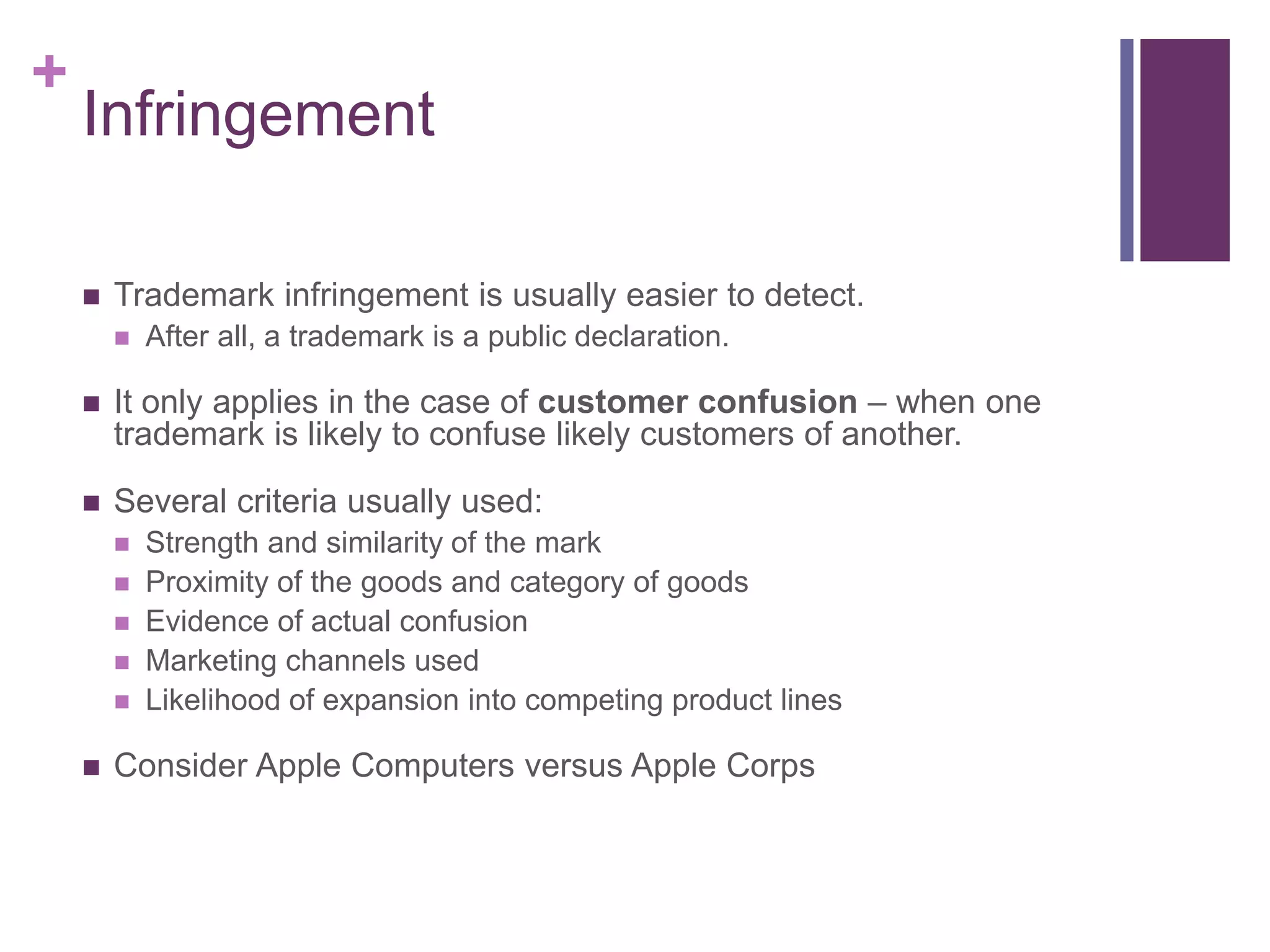 +
Infringement
 Trademark infringement is usually easier to detect.
 After all, a trademark is a public declaration.
 It only applies in the case of customer confusion – when one
trademark is likely to confuse likely customers of another.
 Several criteria usually used:
 Strength and similarity of the mark
 Proximity of the goods and category of goods
 Evidence of actual confusion
 Marketing channels used
 Likelihood of expansion into competing product lines
 Consider Apple Computers versus Apple Corps
 