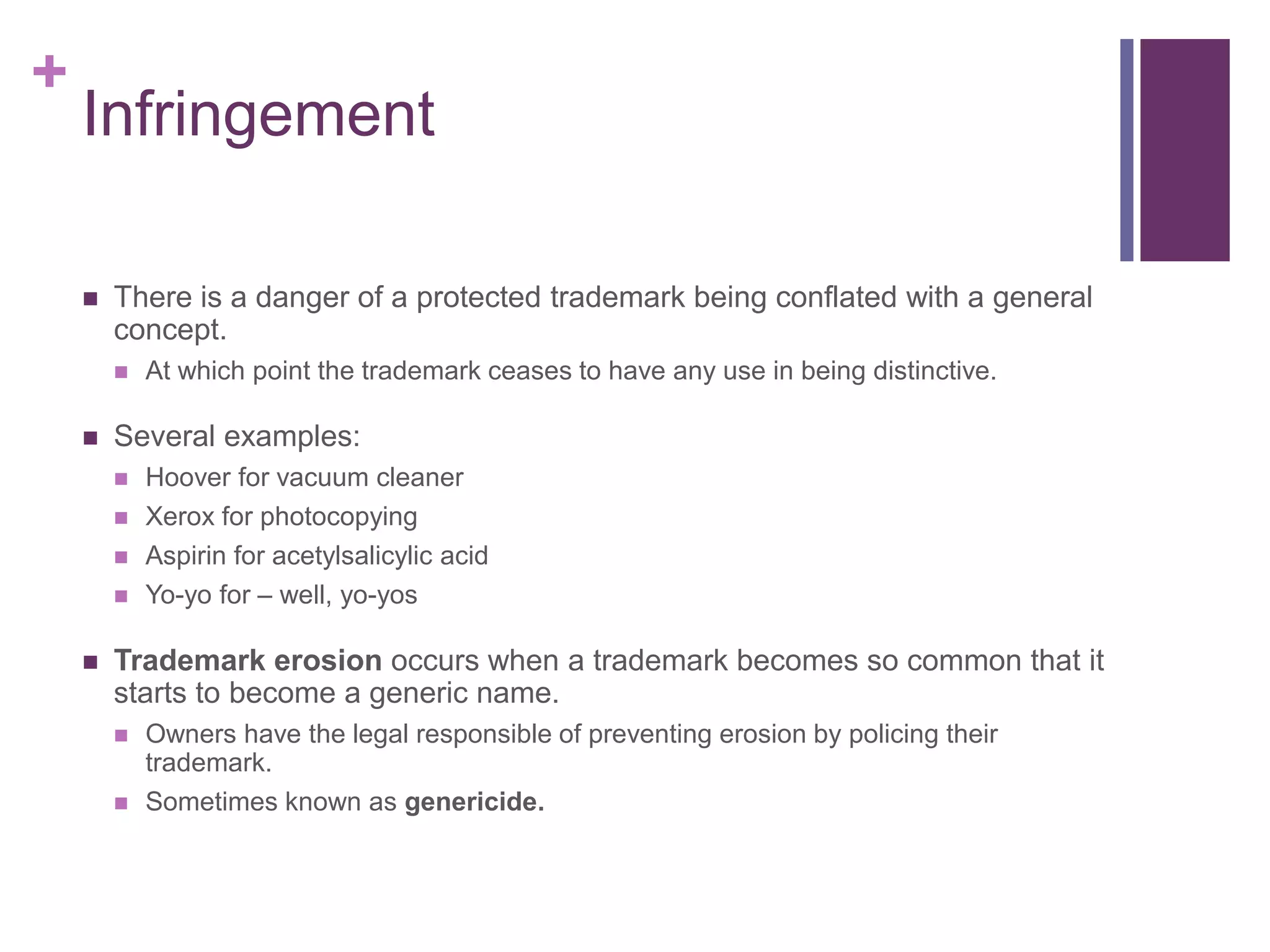 +
Infringement
 There is a danger of a protected trademark being conflated with a general
concept.
 At which point the trademark ceases to have any use in being distinctive.
 Several examples:
 Hoover for vacuum cleaner
 Xerox for photocopying
 Aspirin for acetylsalicylic acid
 Yo-yo for – well, yo-yos
 Trademark erosion occurs when a trademark becomes so common that it
starts to become a generic name.
 Owners have the legal responsible of preventing erosion by policing their
trademark.
 Sometimes known as genericide.
 