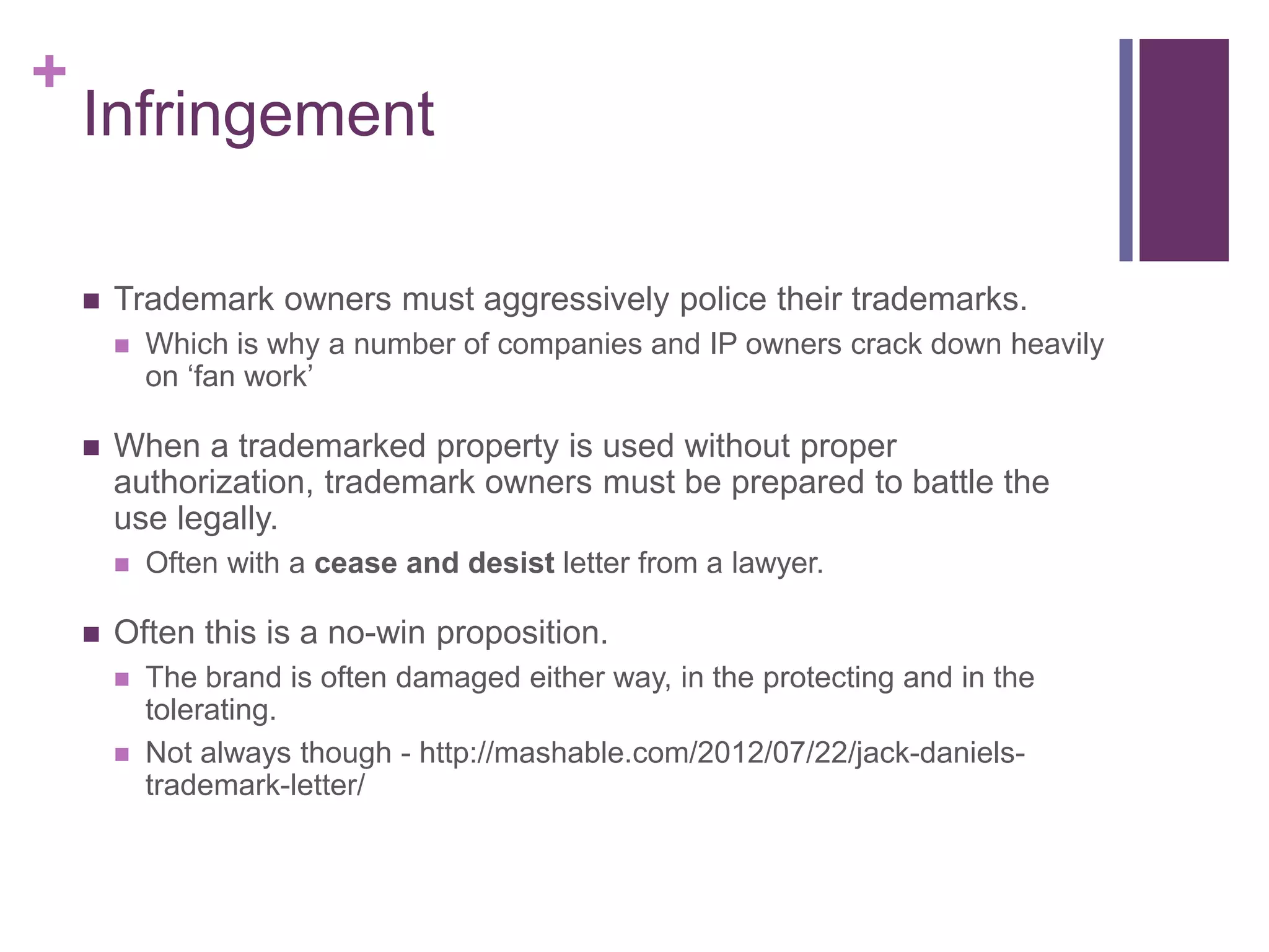 +
Infringement
 Trademark owners must aggressively police their trademarks.
 Which is why a number of companies and IP owners crack down heavily
on ‘fan work’
 When a trademarked property is used without proper
authorization, trademark owners must be prepared to battle the
use legally.
 Often with a cease and desist letter from a lawyer.
 Often this is a no-win proposition.
 The brand is often damaged either way, in the protecting and in the
tolerating.
 Not always though - http://mashable.com/2012/07/22/jack-daniels-
trademark-letter/
 