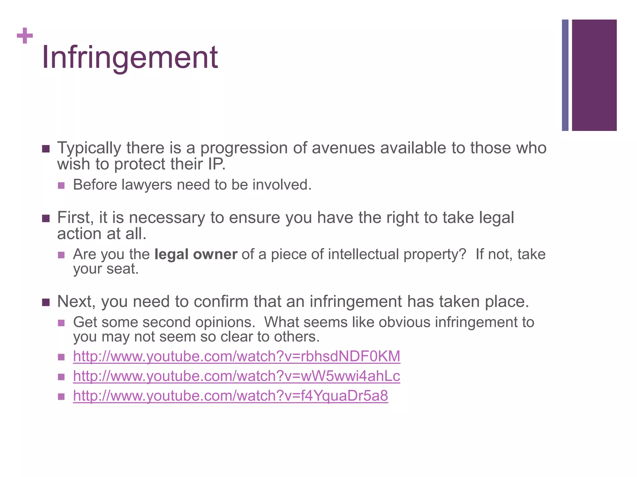 +
Infringement
 Typically there is a progression of avenues available to those who
wish to protect their IP.
 Before lawyers need to be involved.
 First, it is necessary to ensure you have the right to take legal
action at all.
 Are you the legal owner of a piece of intellectual property? If not, take
your seat.
 Next, you need to confirm that an infringement has taken place.
 Get some second opinions. What seems like obvious infringement to
you may not seem so clear to others.
 http://www.youtube.com/watch?v=rbhsdNDF0KM
 http://www.youtube.com/watch?v=wW5wwi4ahLc
 http://www.youtube.com/watch?v=f4YquaDr5a8
 
