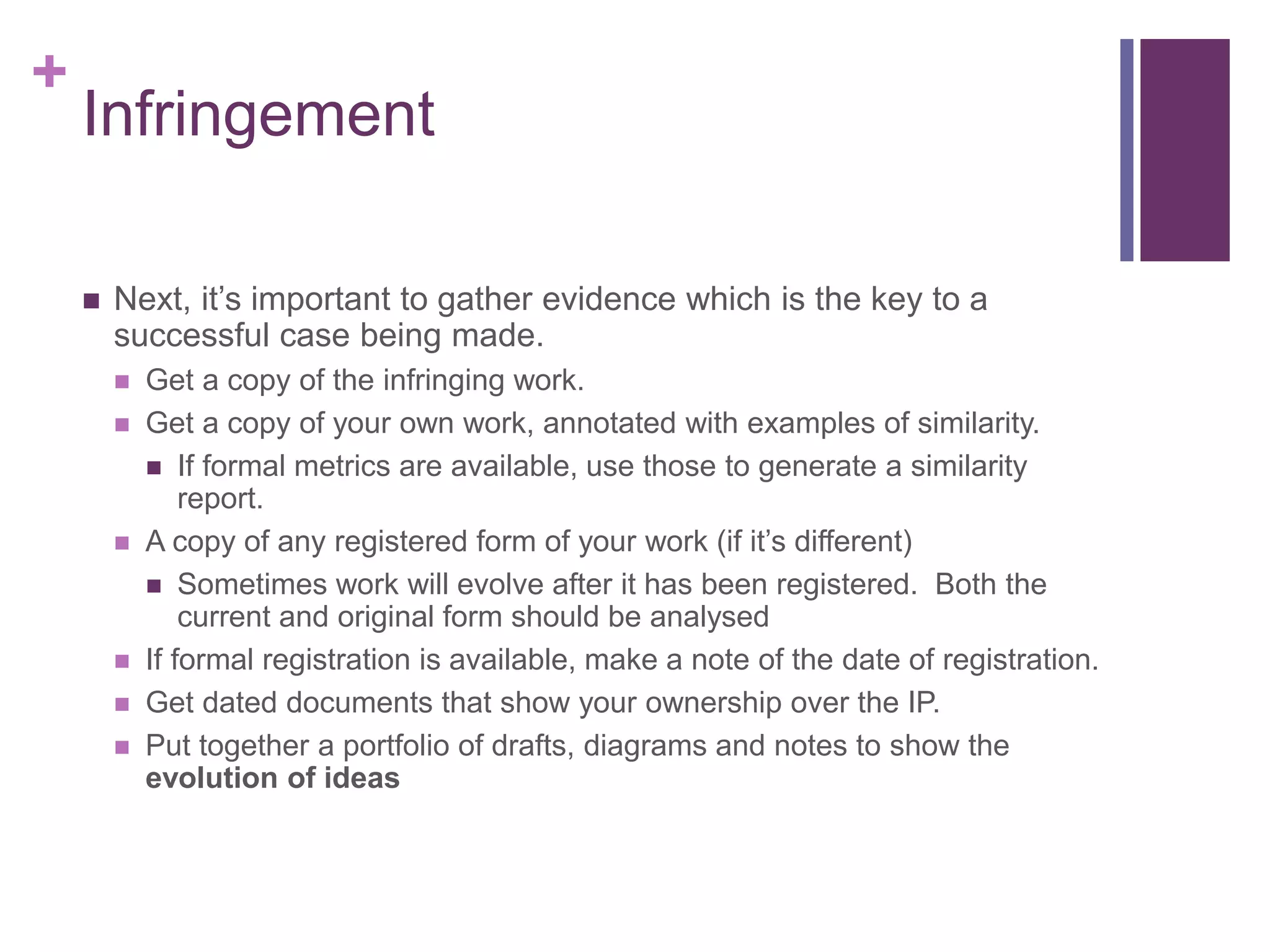 +
Infringement
 Next, it’s important to gather evidence which is the key to a
successful case being made.
 Get a copy of the infringing work.
 Get a copy of your own work, annotated with examples of similarity.
 If formal metrics are available, use those to generate a similarity
report.
 A copy of any registered form of your work (if it’s different)
 Sometimes work will evolve after it has been registered. Both the
current and original form should be analysed
 If formal registration is available, make a note of the date of registration.
 Get dated documents that show your ownership over the IP.
 Put together a portfolio of drafts, diagrams and notes to show the
evolution of ideas
 