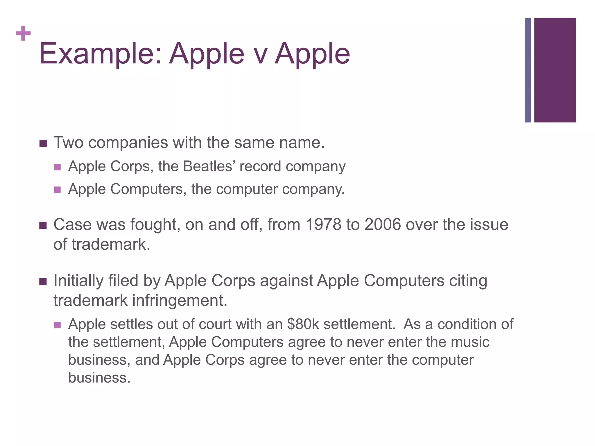 +
Example: Apple v Apple
 Two companies with the same name.
 Apple Corps, the Beatles’ record company
 Apple Computers, the computer company.
 Case was fought, on and off, from 1978 to 2006 over the issue
of trademark.
 Initially filed by Apple Corps against Apple Computers citing
trademark infringement.
 Apple settles out of court with an $80k settlement. As a condition of
the settlement, Apple Computers agree to never enter the music
business, and Apple Corps agree to never enter the computer
business.
 