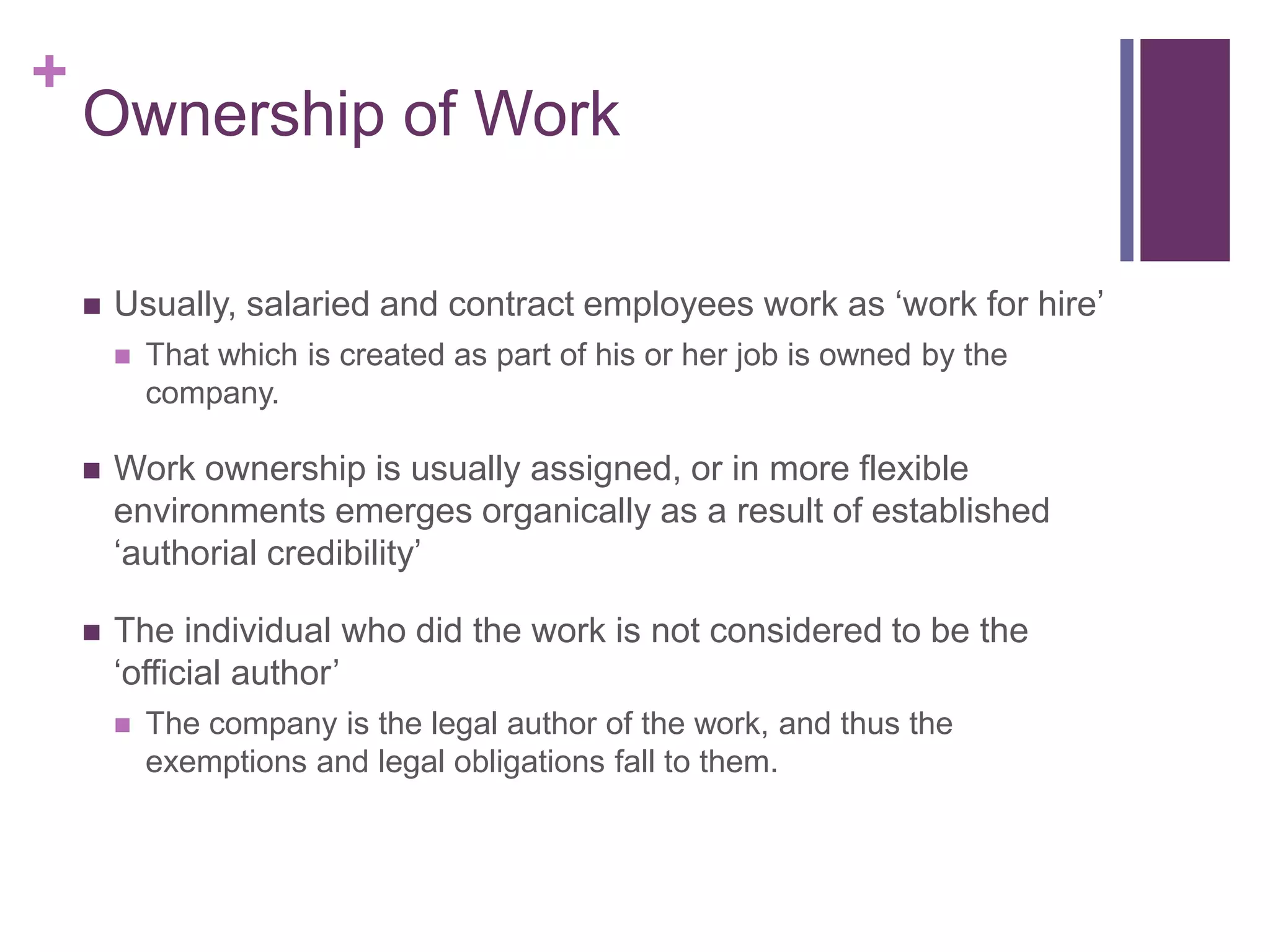 +
Ownership of Work
 Usually, salaried and contract employees work as ‘work for hire’
 That which is created as part of his or her job is owned by the
company.
 Work ownership is usually assigned, or in more flexible
environments emerges organically as a result of established
‘authorial credibility’
 The individual who did the work is not considered to be the
‘official author’
 The company is the legal author of the work, and thus the
exemptions and legal obligations fall to them.
 