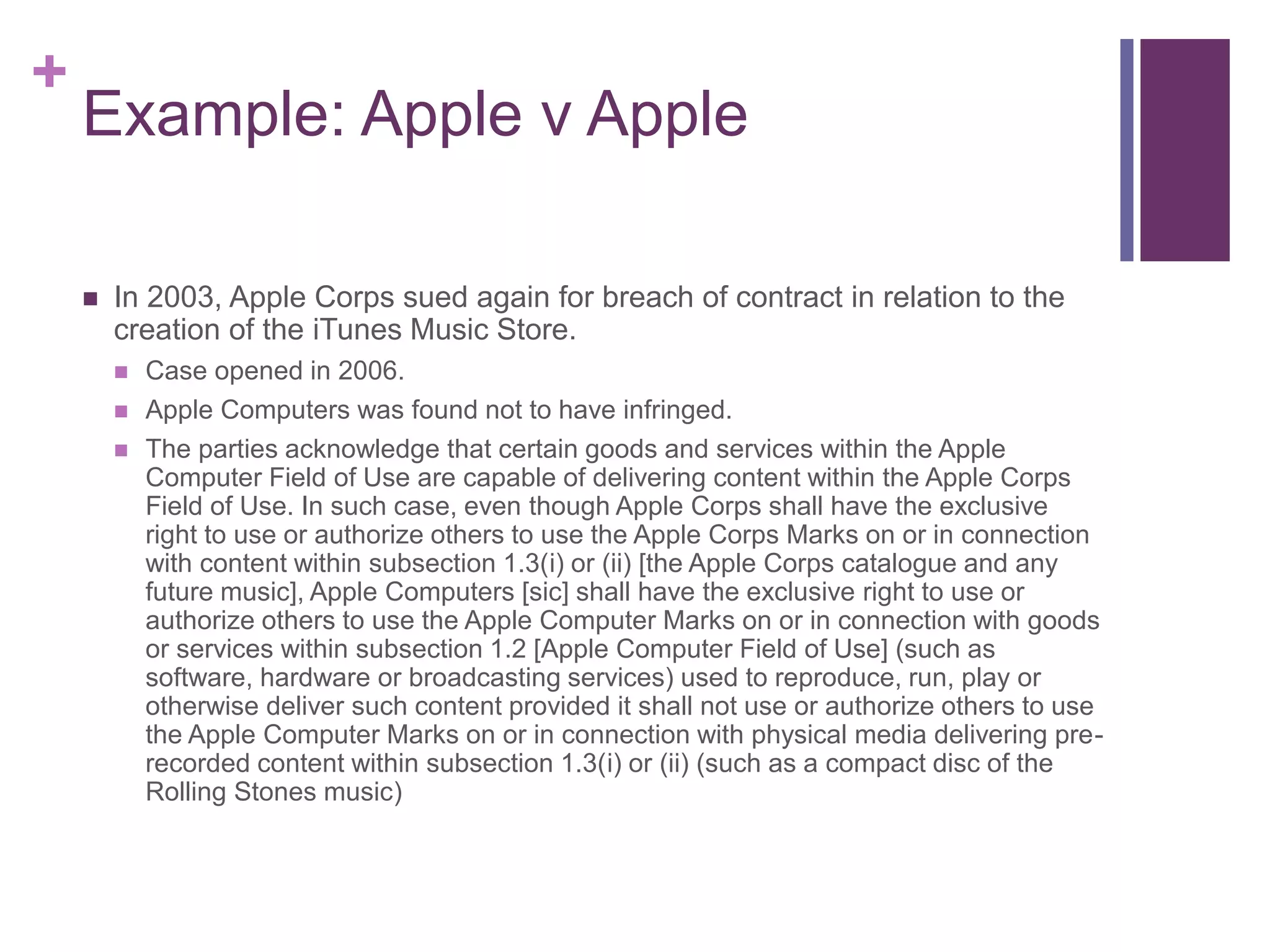 +
Example: Apple v Apple
 In 2003, Apple Corps sued again for breach of contract in relation to the
creation of the iTunes Music Store.
 Case opened in 2006.
 Apple Computers was found not to have infringed.
 The parties acknowledge that certain goods and services within the Apple
Computer Field of Use are capable of delivering content within the Apple Corps
Field of Use. In such case, even though Apple Corps shall have the exclusive
right to use or authorize others to use the Apple Corps Marks on or in connection
with content within subsection 1.3(i) or (ii) [the Apple Corps catalogue and any
future music], Apple Computers [sic] shall have the exclusive right to use or
authorize others to use the Apple Computer Marks on or in connection with goods
or services within subsection 1.2 [Apple Computer Field of Use] (such as
software, hardware or broadcasting services) used to reproduce, run, play or
otherwise deliver such content provided it shall not use or authorize others to use
the Apple Computer Marks on or in connection with physical media delivering pre-
recorded content within subsection 1.3(i) or (ii) (such as a compact disc of the
Rolling Stones music)
 