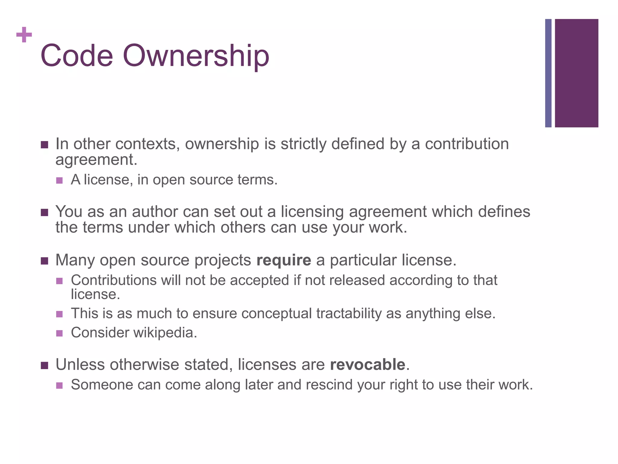 +
Code Ownership
 In other contexts, ownership is strictly defined by a contribution
agreement.
 A license, in open source terms.
 You as an author can set out a licensing agreement which defines
the terms under which others can use your work.
 Many open source projects require a particular license.
 Contributions will not be accepted if not released according to that
license.
 This is as much to ensure conceptual tractability as anything else.
 Consider wikipedia.
 Unless otherwise stated, licenses are revocable.
 Someone can come along later and rescind your right to use their work.
 