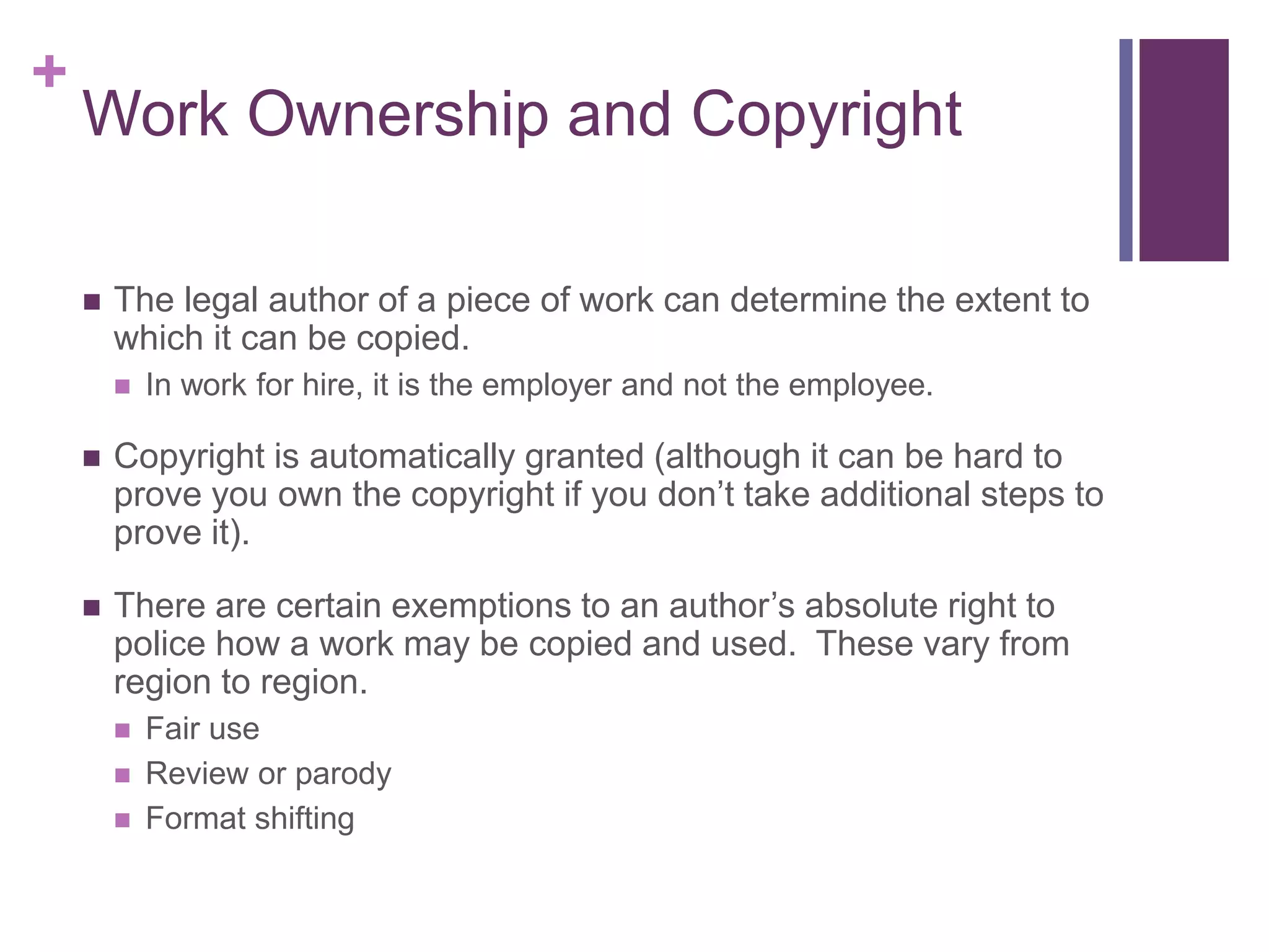 +
Work Ownership and Copyright
 The legal author of a piece of work can determine the extent to
which it can be copied.
 In work for hire, it is the employer and not the employee.
 Copyright is automatically granted (although it can be hard to
prove you own the copyright if you don’t take additional steps to
prove it).
 There are certain exemptions to an author’s absolute right to
police how a work may be copied and used. These vary from
region to region.
 Fair use
 Review or parody
 Format shifting
 