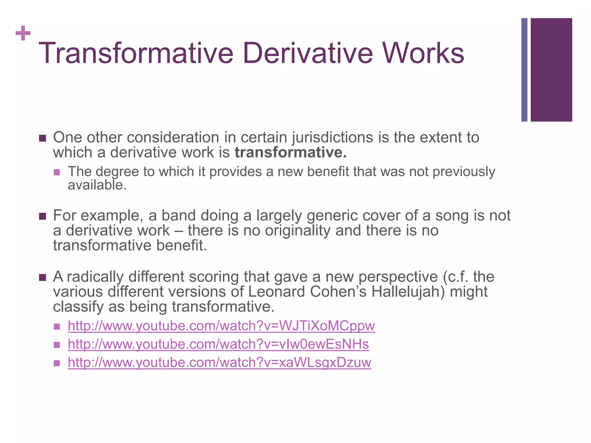 +
Transformative Derivative Works
 One other consideration in certain jurisdictions is the extent to
which a derivative work is transformative.
 The degree to which it provides a new benefit that was not previously
available.
 For example, a band doing a largely generic cover of a song is not
a derivative work – there is no originality and there is no
transformative benefit.
 A radically different scoring that gave a new perspective (c.f. the
various different versions of Leonard Cohen’s Hallelujah) might
classify as being transformative.
 http://www.youtube.com/watch?v=WJTiXoMCppw
 http://www.youtube.com/watch?v=vIw0ewEsNHs
 http://www.youtube.com/watch?v=xaWLsgxDzuw
 