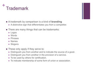 +
Trademark
 A trademark by comparison is a kind of branding
 A distinctive sign that differentiates you from a competitor.
 There are many things that can be trademarks:
 Logos
 Words
 Phrases
 Names
 Slogans
 These only apply if they serve to:
 Distinguish you from another and to indicate the source of a good.
 Distinguish you from another in the provision of a service.
 To be used by others for certification.
 To indicate membership of some form of union or association.
 