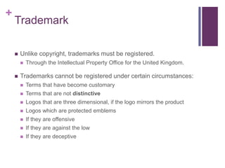 +
Trademark
 Unlike copyright, trademarks must be registered.
 Through the Intellectual Property Office for the United Kingdom.
 Trademarks cannot be registered under certain circumstances:
 Terms that have become customary
 Terms that are not distinctive
 Logos that are three dimensional, if the logo mirrors the product
 Logos which are protected emblems
 If they are offensive
 If they are against the low
 If they are deceptive
 