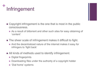 +
Infringement
 Copyright infringement is the one that is most in the public
consciousness.
 As a result of bittorrent and other such sites for easy obtaining of
‘content’
 The sheer scale of infringement makes it difficult to fight.
 And the decentralized nature of the internet makes it easy for
infringers to ‘fight back’
 All kinds of methods used to identify infringement.
 Digital fingerprints
 Downloading files under the authority of a copyright holder
 ‘Dial home’ systems
 