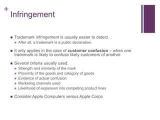 +
Infringement
 Trademark infringement is usually easier to detect.
 After all, a trademark is a public declaration.
 It only applies in the case of customer confusion – when one
trademark is likely to confuse likely customers of another.
 Several criteria usually used:
 Strength and similarity of the mark
 Proximity of the goods and category of goods
 Evidence of actual confusion
 Marketing channels used
 Likelihood of expansion into competing product lines
 Consider Apple Computers versus Apple Corps
 